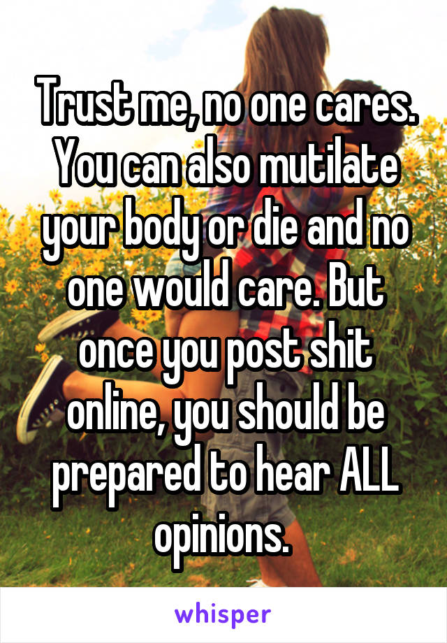 Trust me, no one cares. You can also mutilate your body or die and no one would care. But once you post shit online, you should be prepared to hear ALL opinions. 