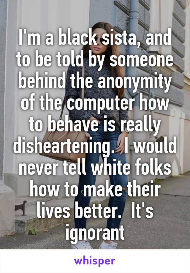 I'm a black sista, and to be told by someone behind the anonymity of the computer how to behave is really disheartening.  I would never tell white folks how to make their lives better.  It's ignorant