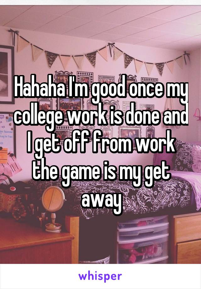 Hahaha I'm good once my college work is done and I get off from work the game is my get away