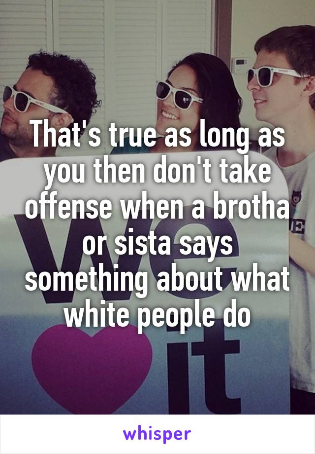 That's true as long as you then don't take offense when a brotha or sista says something about what white people do