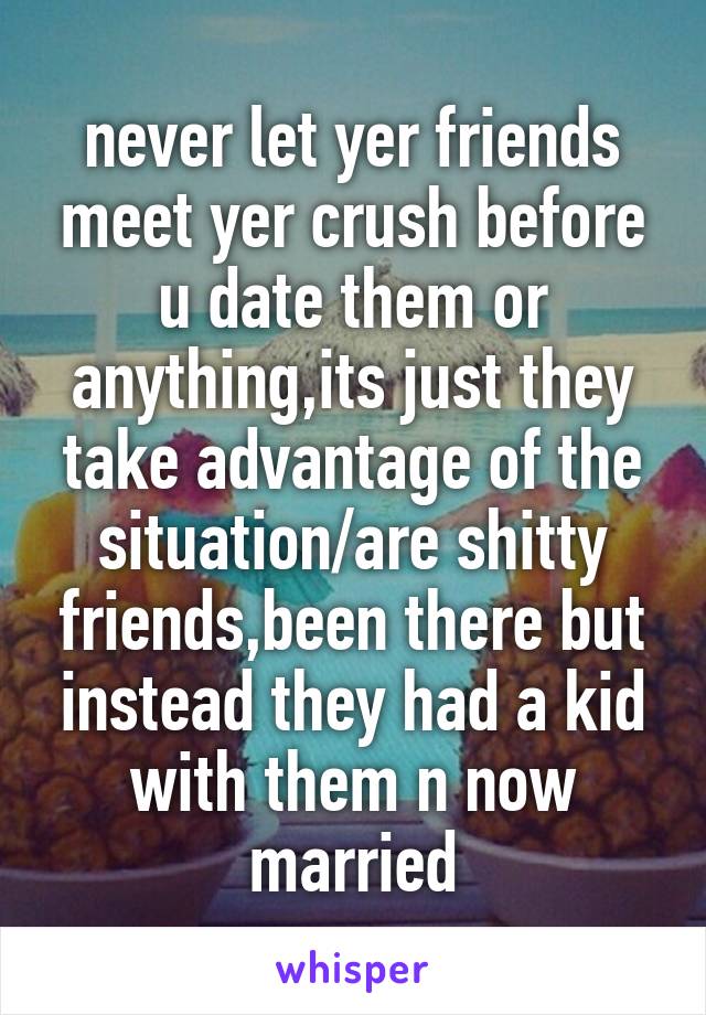 never let yer friends meet yer crush before u date them or anything,its just they take advantage of the situation/are shitty friends,been there but instead they had a kid with them n now married