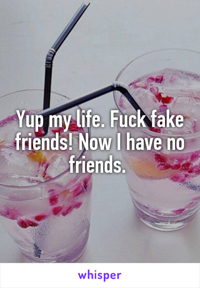 Yup my life. Fuck fake friends! Now I have no friends. 