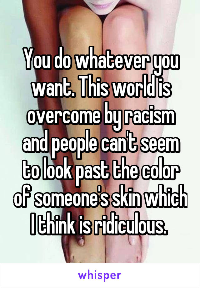You do whatever you want. This world is overcome by racism and people can't seem to look past the color of someone's skin which I think is ridiculous. 