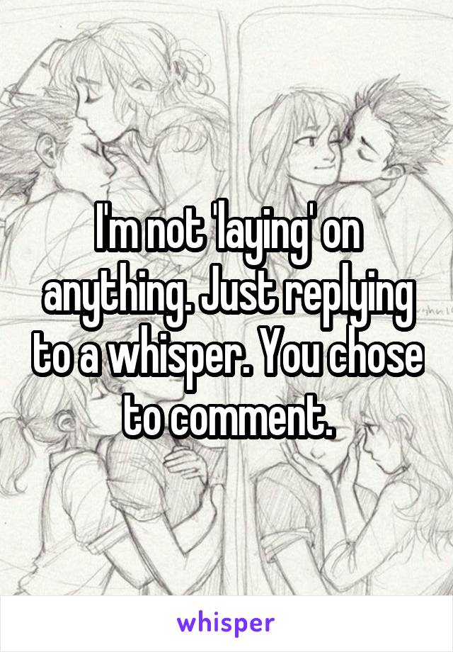 I'm not 'laying' on anything. Just replying to a whisper. You chose to comment.