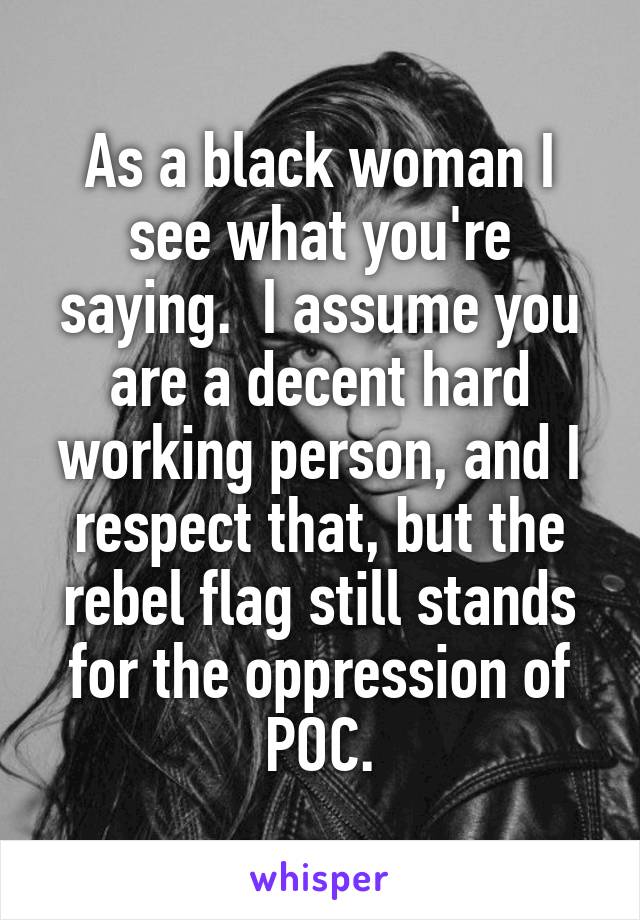 As a black woman I see what you're saying.  I assume you are a decent hard working person, and I respect that, but the rebel flag still stands for the oppression of POC.