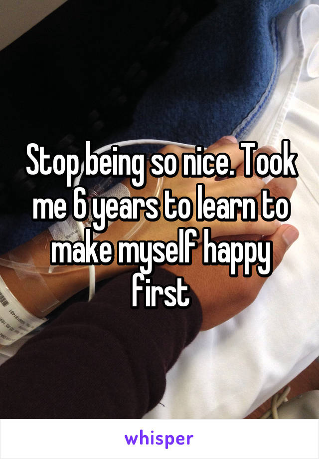 Stop being so nice. Took me 6 years to learn to make myself happy first