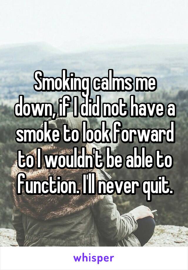 Smoking calms me down, if I did not have a smoke to look forward to I wouldn't be able to function. I'll never quit.