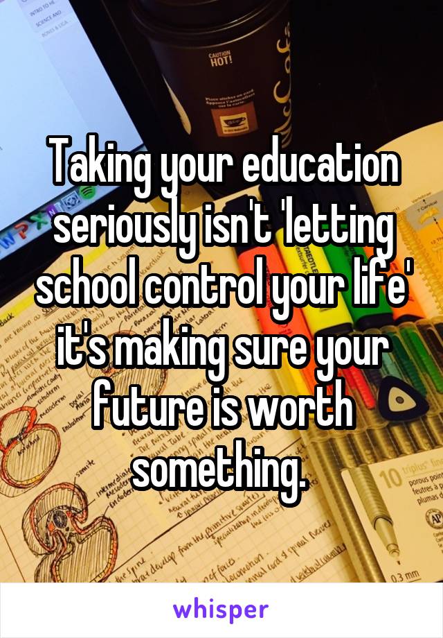 Taking your education seriously isn't 'letting school control your life' it's making sure your future is worth something. 