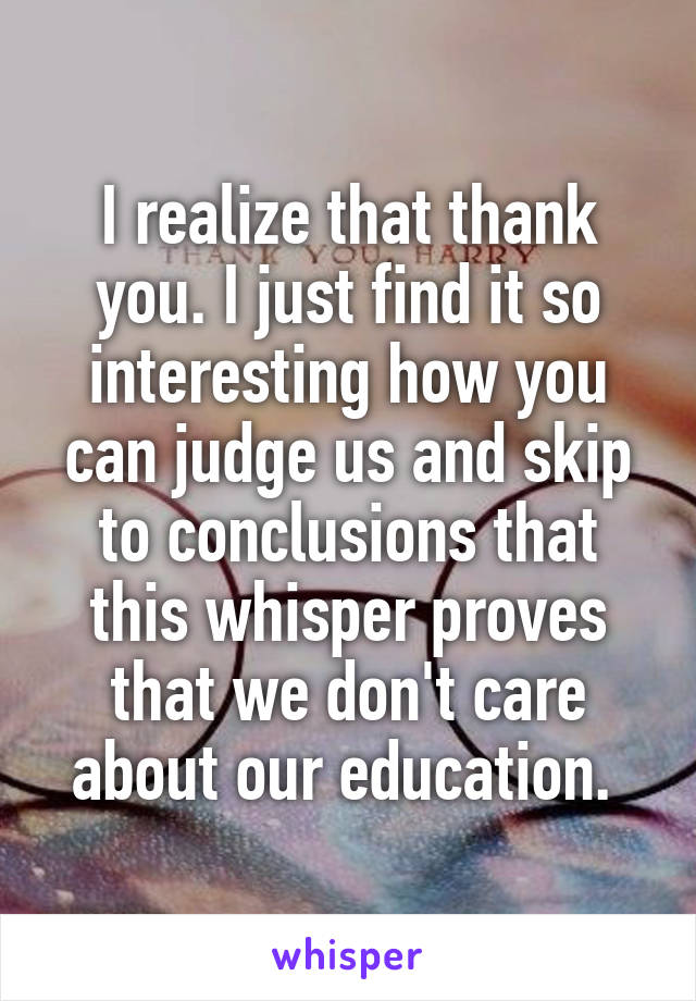 I realize that thank you. I just find it so interesting how you can judge us and skip to conclusions that this whisper proves that we don't care about our education. 