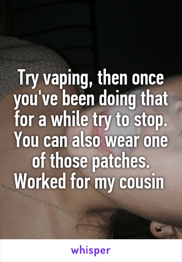 Try vaping, then once you've been doing that for a while try to stop. You can also wear one of those patches. Worked for my cousin 