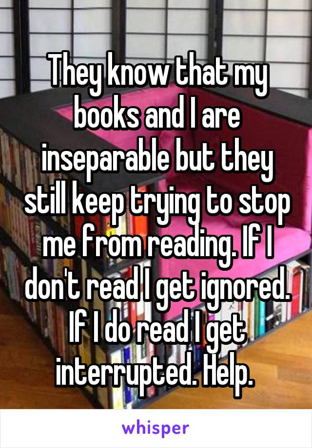 They know that my books and I are inseparable but they still keep trying to stop me from reading. If I don't read I get ignored. If I do read I get interrupted. Help. 