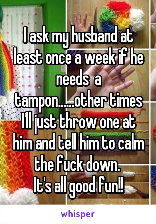 I ask my husband at least once a week if he needs  a tampon......other times I'll just throw one at him and tell him to calm the fuck down. 
It's all good fun!!