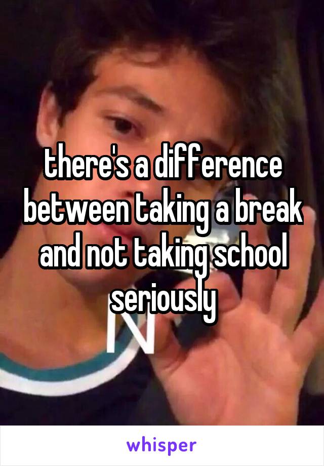 there's a difference between taking a break and not taking school seriously