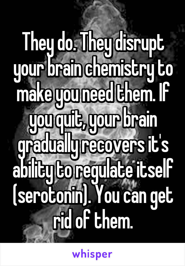 They do. They disrupt your brain chemistry to make you need them. If you quit, your brain gradually recovers it's ability to regulate itself (serotonin). You can get rid of them.