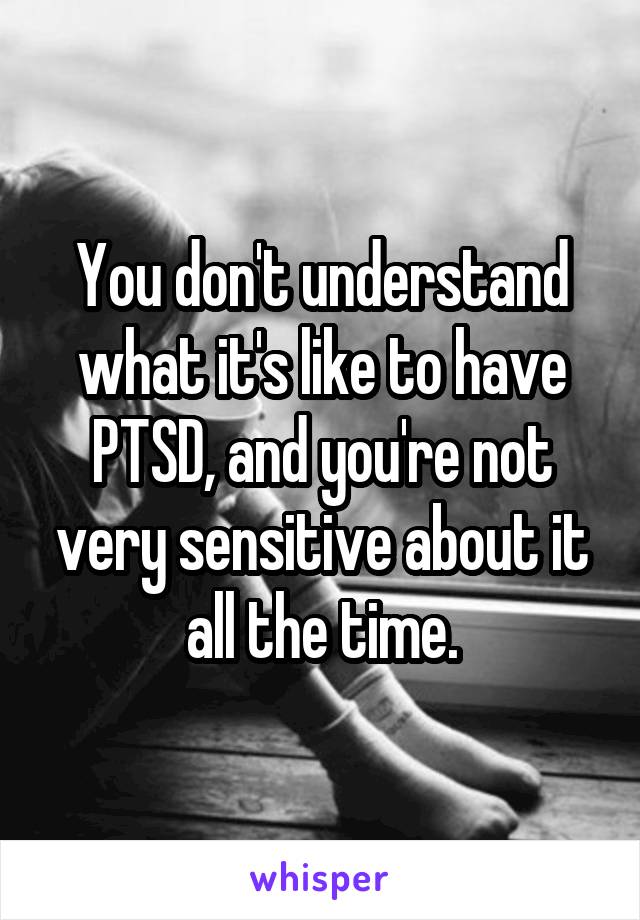 You don't understand what it's like to have PTSD, and you're not very sensitive about it all the time.
