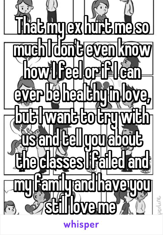 That my ex hurt me so much I don't even know how I feel or if I can ever be healthy in love, but I want to try with us and tell you about the classes I failed and my family and have you still love me 
