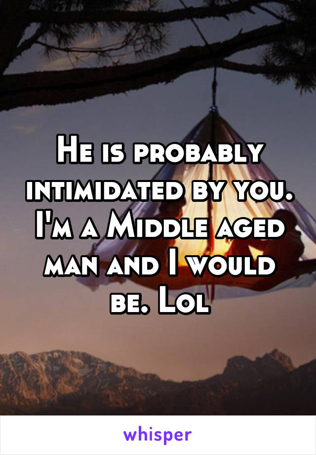 He is probably intimidated by you. I'm a Middle aged man and I would be. Lol