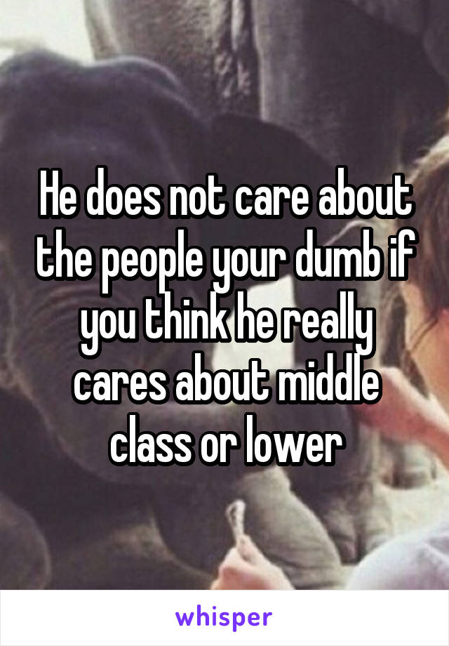 He does not care about the people your dumb if you think he really cares about middle class or lower