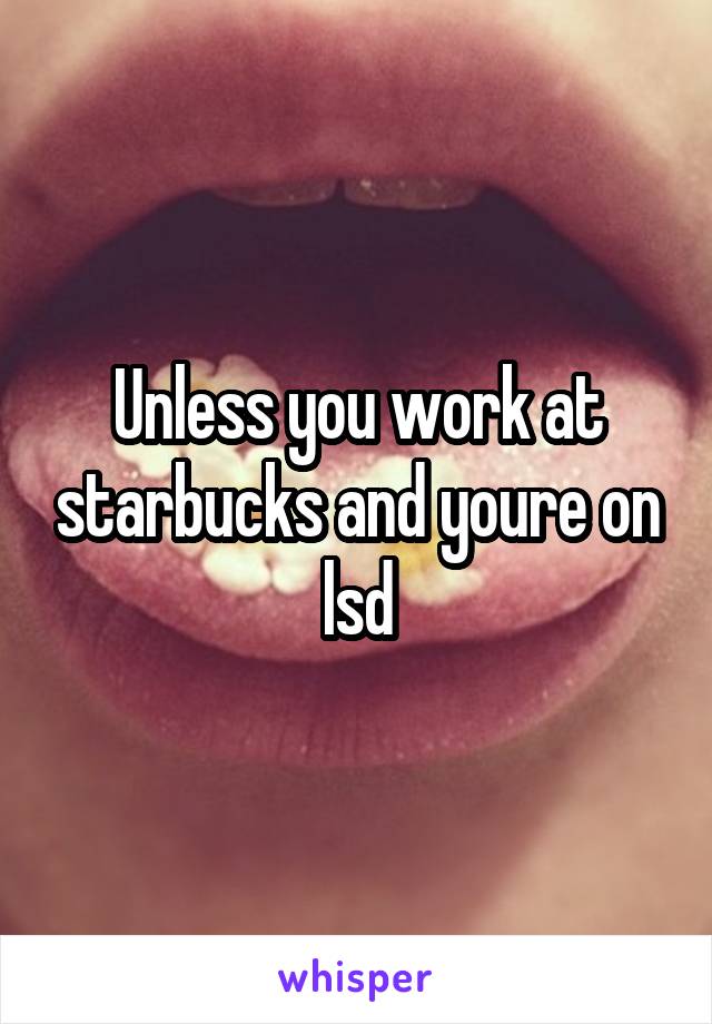Unless you work at starbucks and youre on lsd