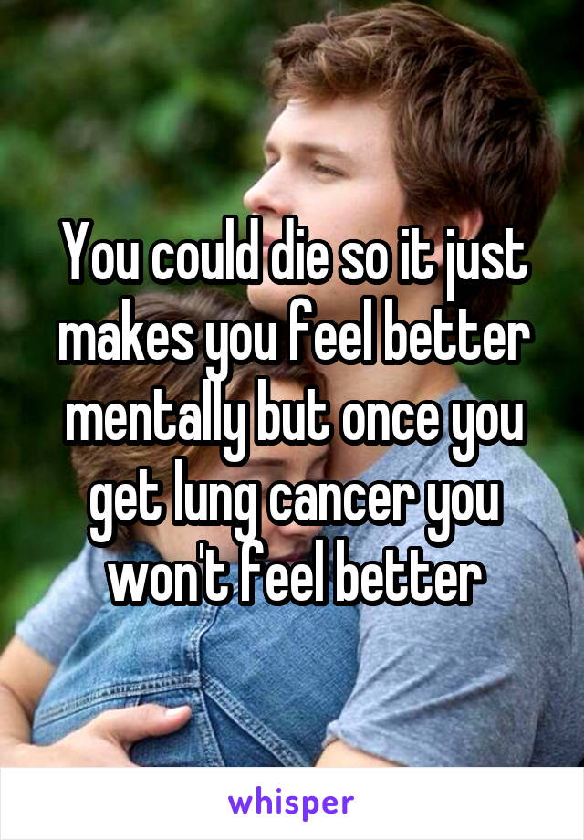 You could die so it just makes you feel better mentally but once you get lung cancer you won't feel better