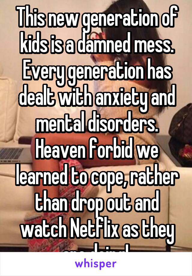 This new generation of kids is a damned mess. Every generation has dealt with anxiety and mental disorders. Heaven forbid we learned to cope, rather than drop out and watch Netflix as they are doing! 
