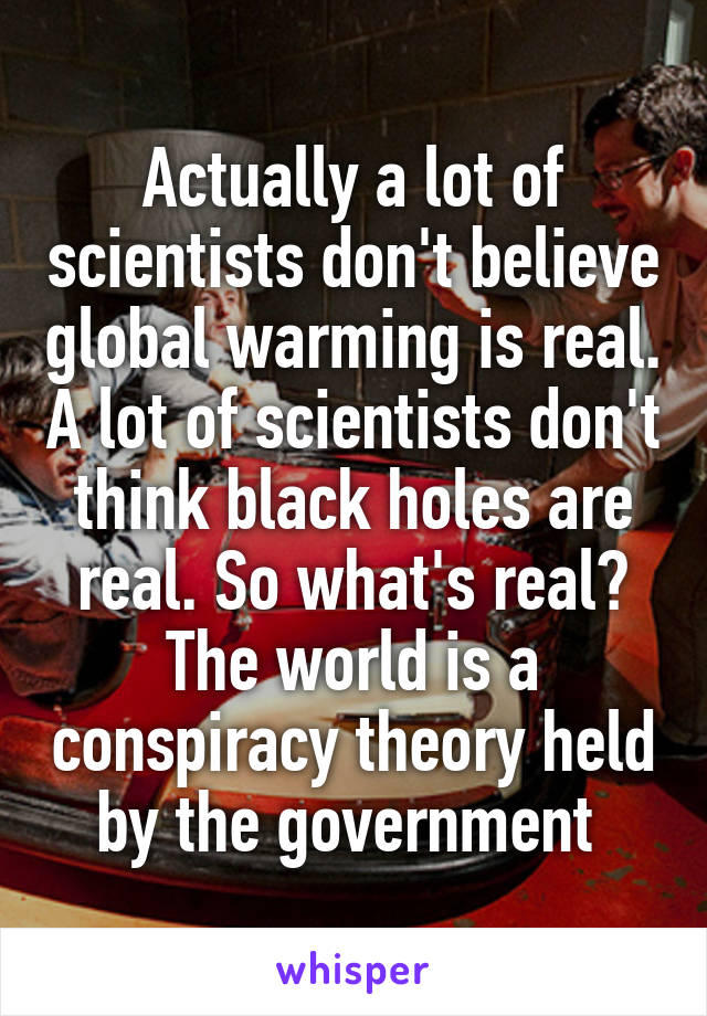 Actually a lot of scientists don't believe global warming is real. A lot of scientists don't think black holes are real. So what's real? The world is a conspiracy theory held by the government 