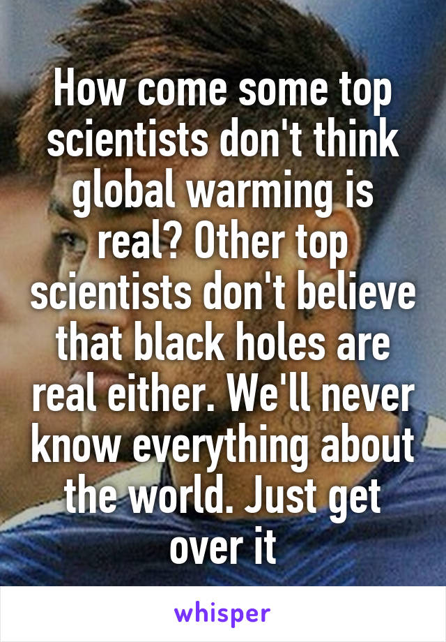 How come some top scientists don't think global warming is real? Other top scientists don't believe that black holes are real either. We'll never know everything about the world. Just get over it