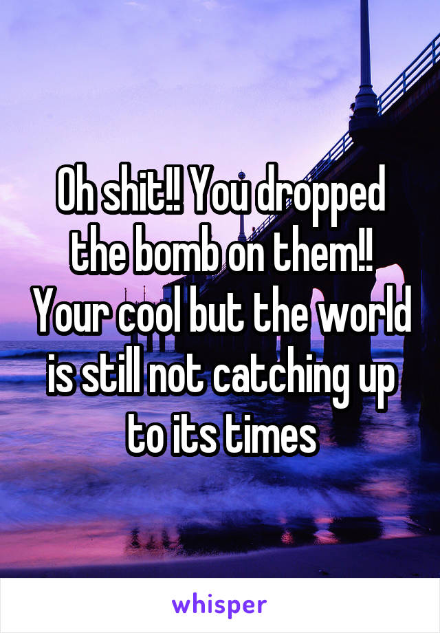 Oh shit!! You dropped the bomb on them!! Your cool but the world is still not catching up to its times