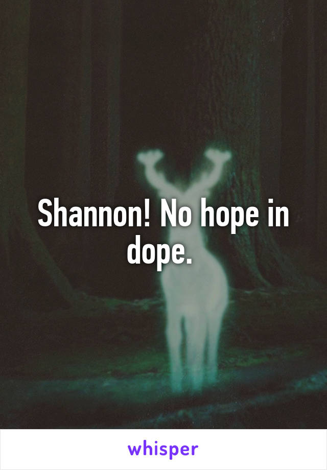Shannon! No hope in dope. 