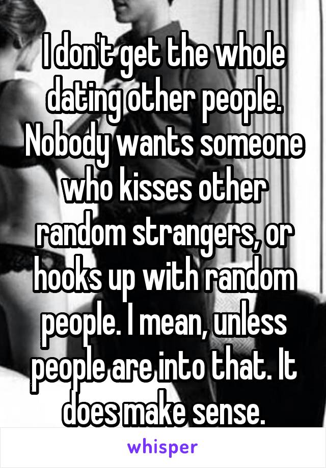 I don't get the whole dating other people. Nobody wants someone who kisses other random strangers, or hooks up with random people. I mean, unless people are into that. It does make sense.