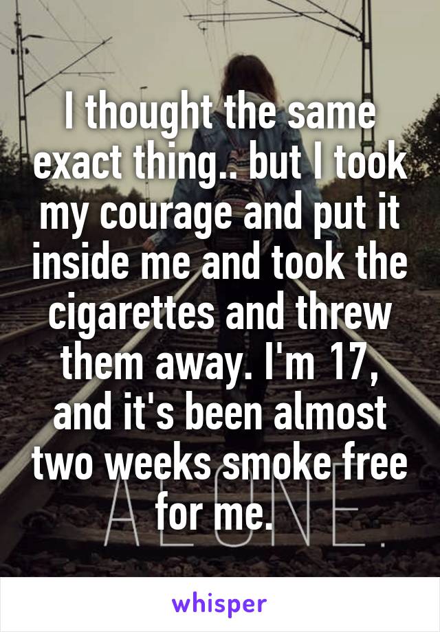 I thought the same exact thing.. but I took my courage and put it inside me and took the cigarettes and threw them away. I'm 17, and it's been almost two weeks smoke free for me. 