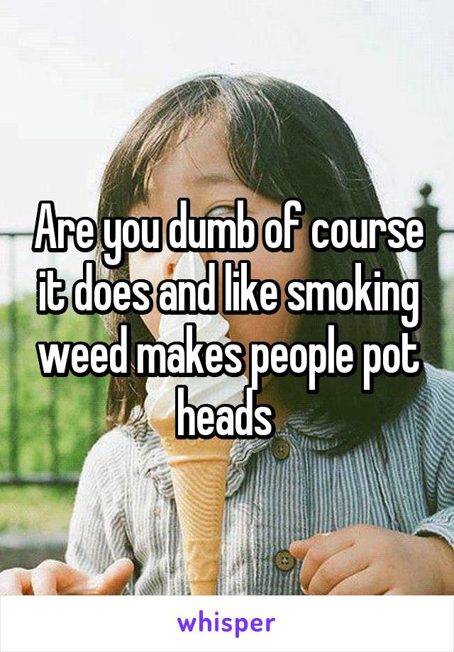 Are you dumb of course it does and like smoking weed makes people pot heads 