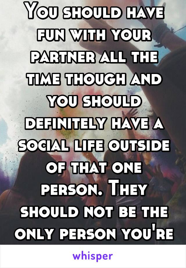 You should have fun with your partner all the time though and you should definitely have a social life outside of that one person. They should not be the only person you're having fun with 