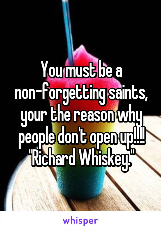 You must be a non-forgetting saints, your the reason why people don't open up!!!! "Richard Whiskey."