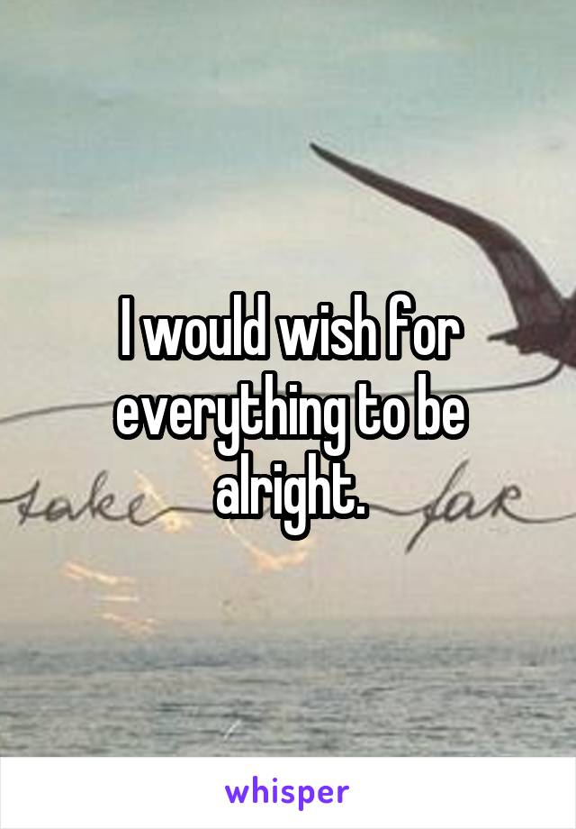 I would wish for everything to be alright.