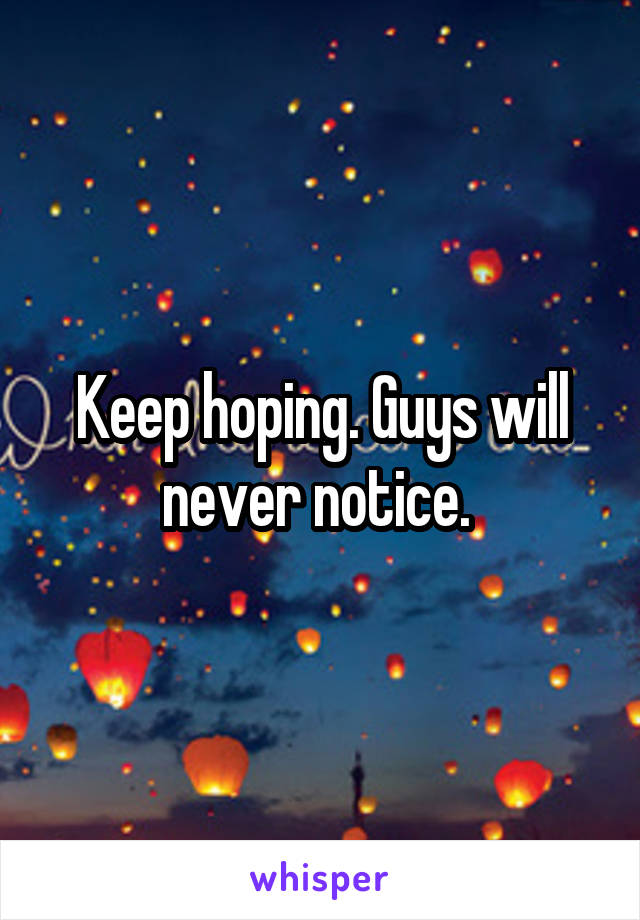 Keep hoping. Guys will never notice. 