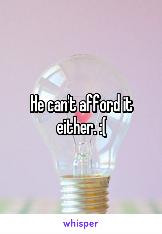 He can't afford it either. :(