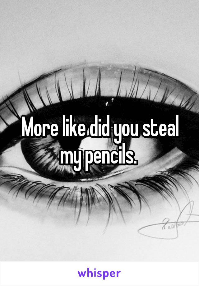 More like did you steal my pencils. 