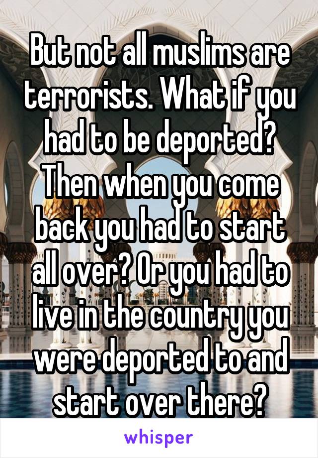 But not all muslims are terrorists. What if you had to be deported? Then when you come back you had to start all over? Or you had to live in the country you were deported to and start over there?