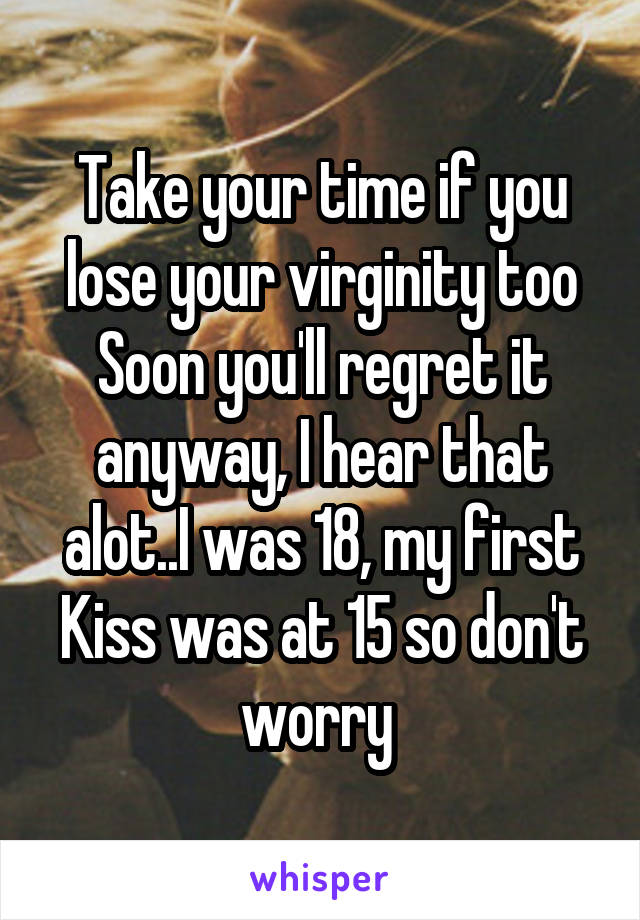 Take your time if you lose your virginity too Soon you'll regret it anyway, I hear that alot..I was 18, my first Kiss was at 15 so don't worry 