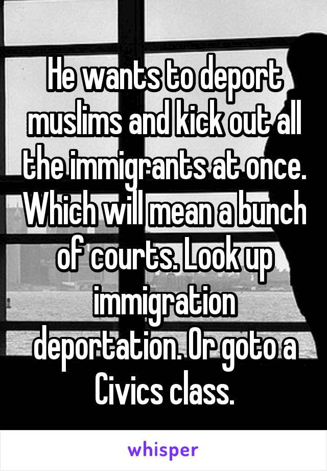 He wants to deport muslims and kick out all the immigrants at once. Which will mean a bunch of courts. Look up immigration deportation. Or goto a Civics class.