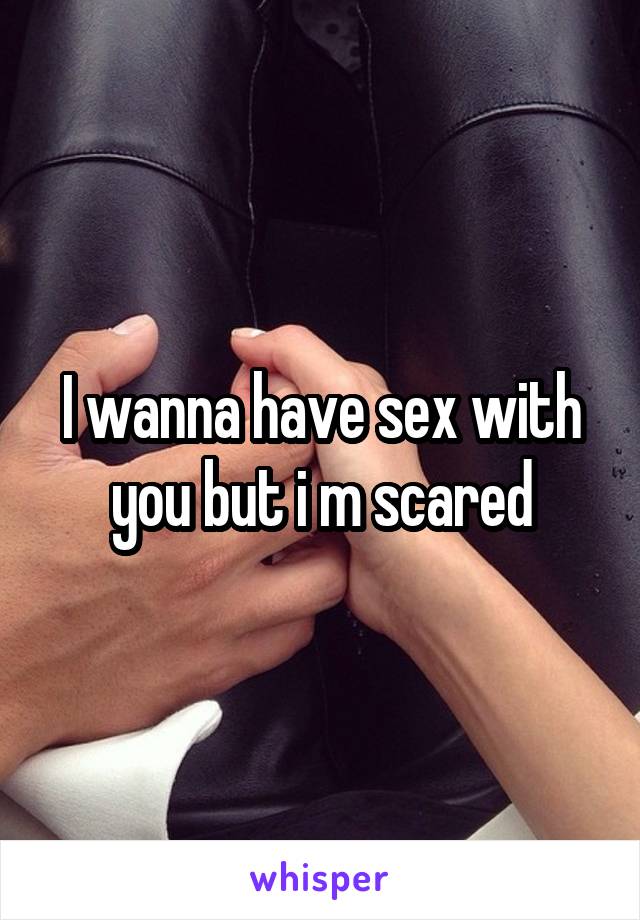I wanna have sex with you but i m scared
