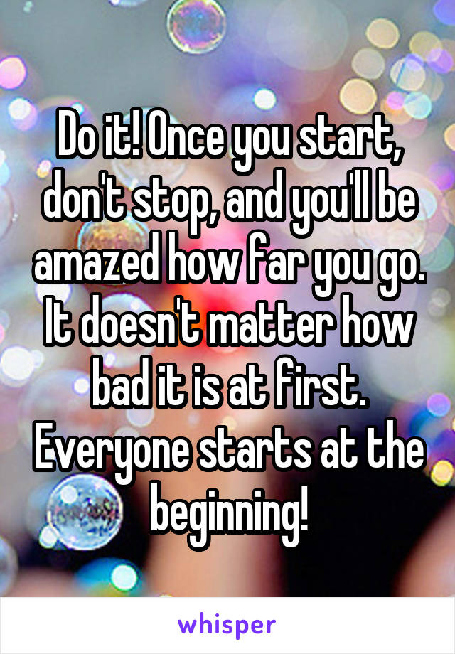 Do it! Once you start, don't stop, and you'll be amazed how far you go. It doesn't matter how bad it is at first. Everyone starts at the beginning!