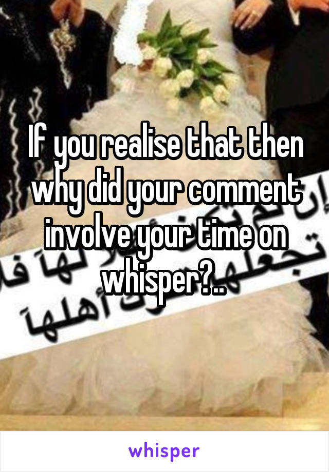 If you realise that then why did your comment involve your time on whisper?.. 
