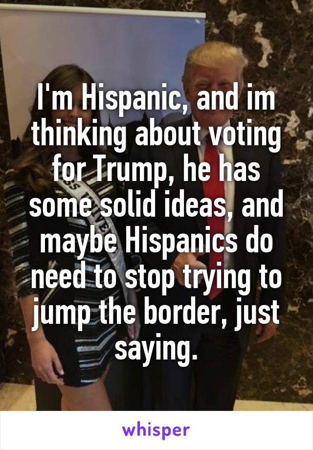 I'm Hispanic, and im thinking about voting for Trump, he has some solid ideas, and maybe Hispanics do need to stop trying to jump the border, just saying.