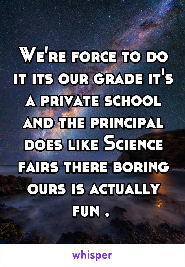 We're force to do it its our grade it's a private school and the principal does like Science fairs there boring ours is actually fun . 