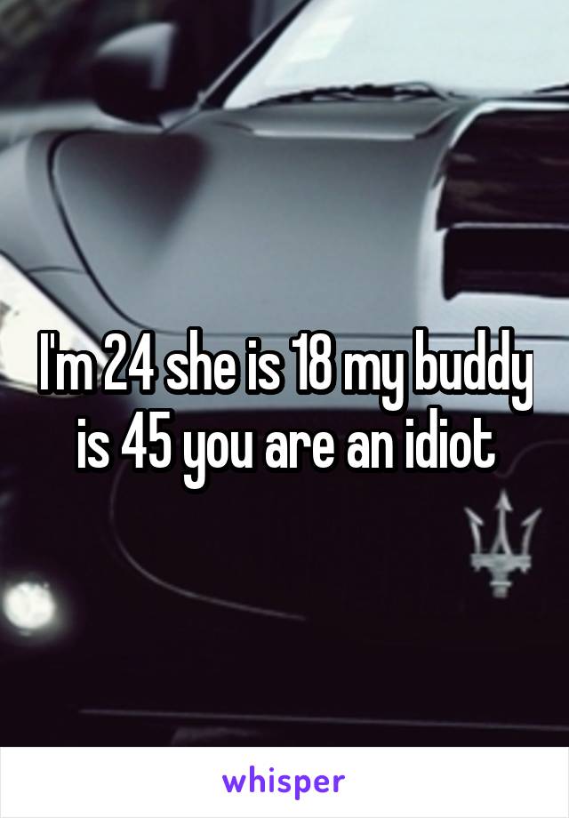 I'm 24 she is 18 my buddy is 45 you are an idiot