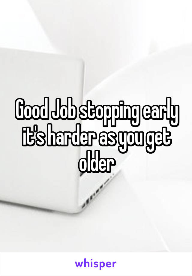 Good Job stopping early it's harder as you get older