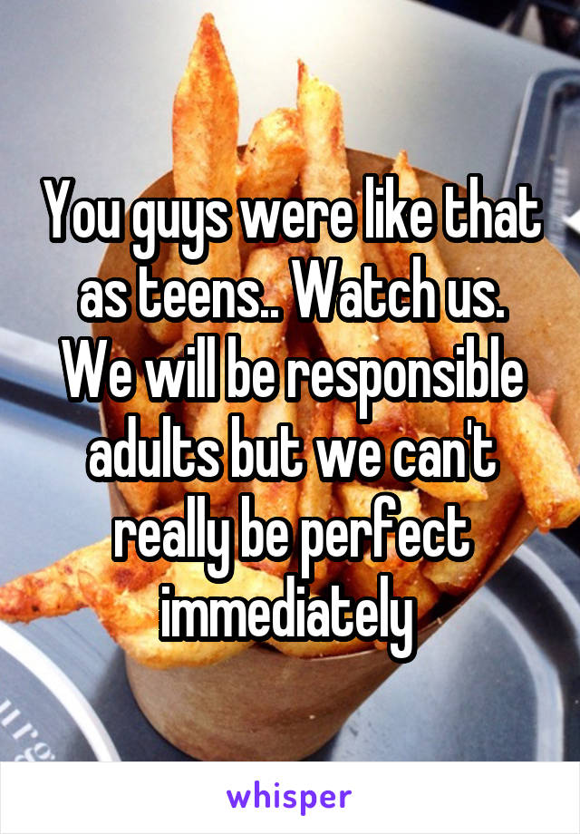 You guys were like that as teens.. Watch us. We will be responsible adults but we can't really be perfect immediately 