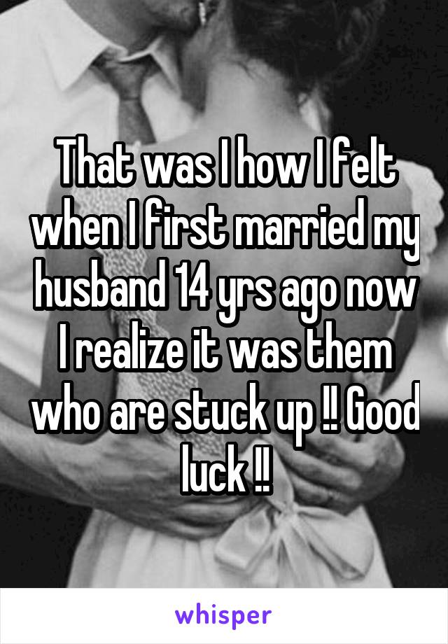 That was I how I felt when I first married my husband 14 yrs ago now I realize it was them who are stuck up !! Good luck !!
